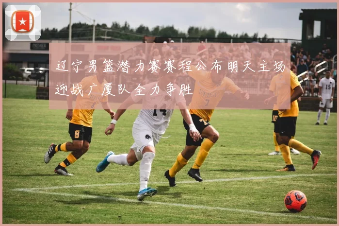 辽宁男篮潜力赛赛程公布明天主场迎战广厦队全力争胜