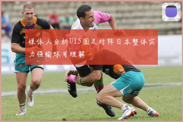 媒体人分析U15国足对阵日本整体实力强输球可理解