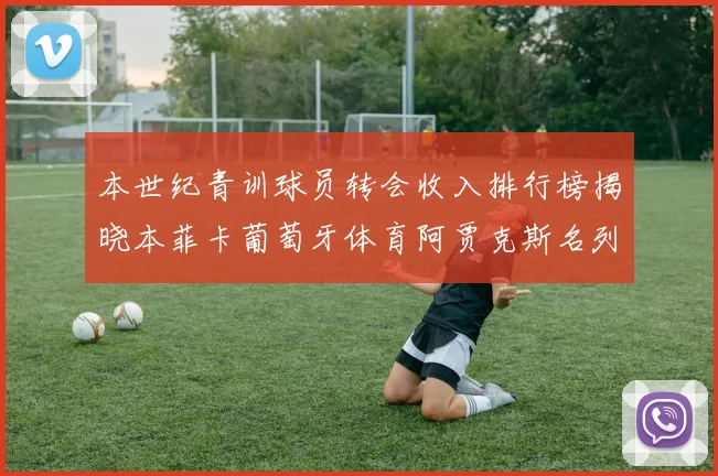 本世纪青训球员转会收入排行榜揭晓本菲卡葡萄牙体育阿贾克斯名列前茅