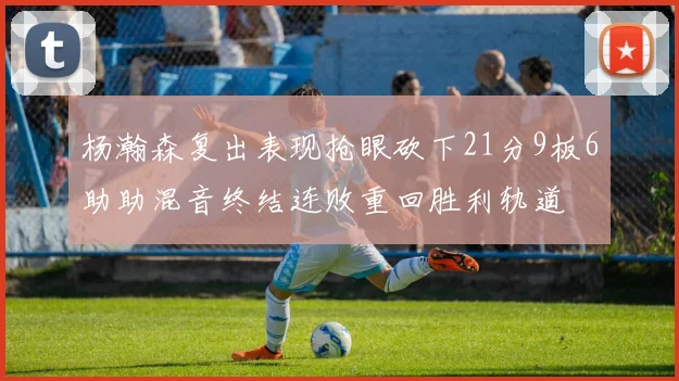 杨瀚森复出表现抢眼砍下21分9板6助助混音终结连败重回胜利轨道