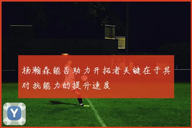 杨瀚森能否助力开拓者关键在于其对抗能力的提升速度