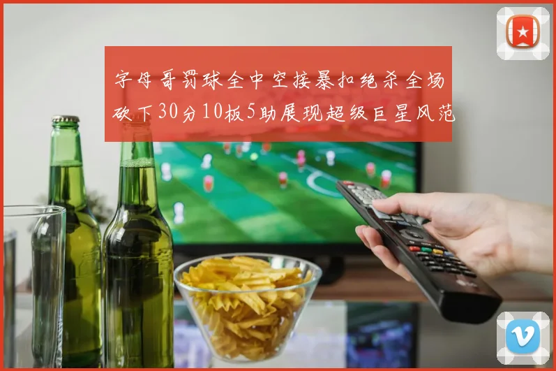 字母哥罚球全中空接暴扣绝杀全场砍下30分10板5助展现超级巨星风范