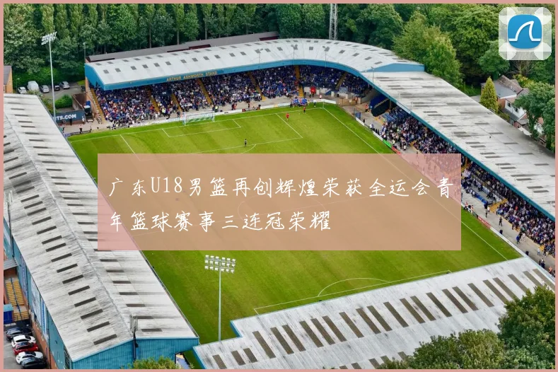 广东U18男篮再创辉煌荣获全运会青年篮球赛事三连冠荣耀