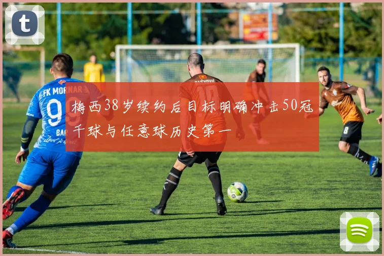 梅西38岁续约后目标明确冲击50冠千球与任意球历史第一