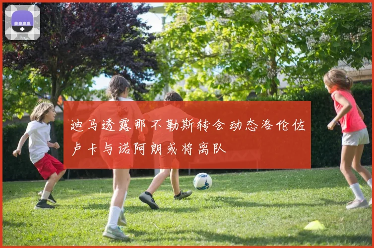 迪马透露那不勒斯转会动态洛伦佐卢卡与诺阿朗或将离队