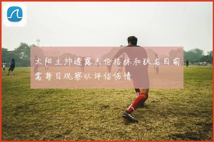 太阳主帅透露杰伦格林和狄龙目前需每日观察以评估伤情