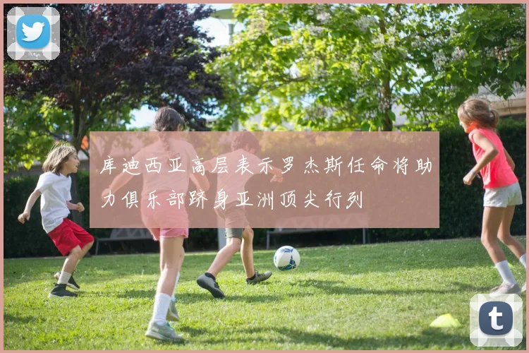 库迪西亚高层表示罗杰斯任命将助力俱乐部跻身亚洲顶尖行列