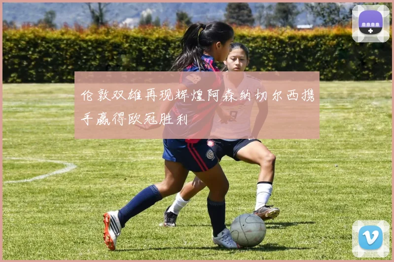 伦敦双雄再现辉煌阿森纳切尔西携手赢得欧冠胜利