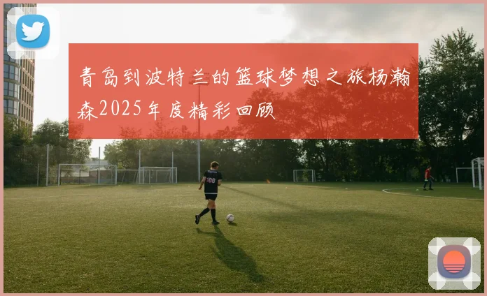 青岛到波特兰的篮球梦想之旅杨瀚森2025年度精彩回顾