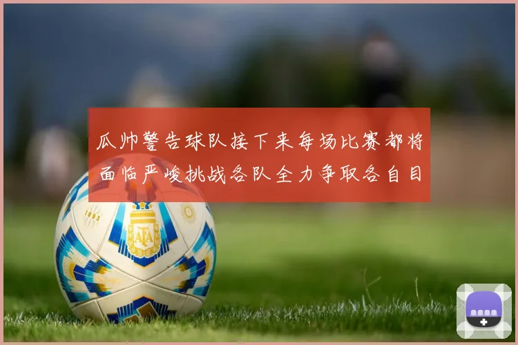 瓜帅警告球队接下来每场比赛都将面临严峻挑战各队全力争取各自目标