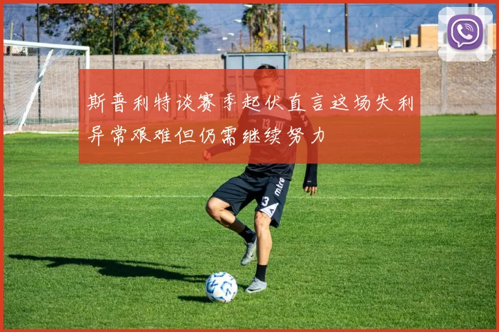 斯普利特谈赛季起伏直言这场失利异常艰难但仍需继续努力