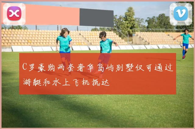 C罗豪购两套奢华岛屿别墅仅可通过游艇和水上飞机抵达