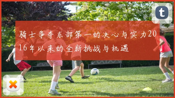 骑士争夺东部第一的决心与实力2016年以来的全新挑战与机遇