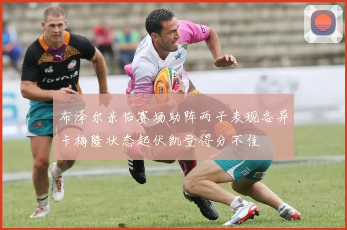 布泽尔亲临赛场助阵两子表现各异卡梅隆状态起伏凯登得分不佳