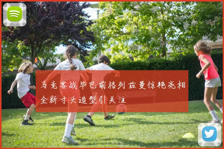 马竞客战毕巴前格列兹曼惊艳亮相全新寸头造型引关注