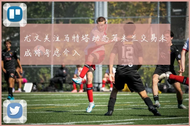 尤文关注马特塔动态若米兰交易未成将考虑介入