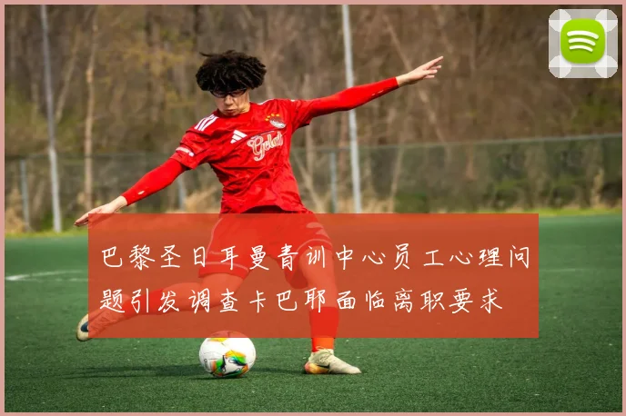巴黎圣日耳曼青训中心员工心理问题引发调查卡巴耶面临离职要求