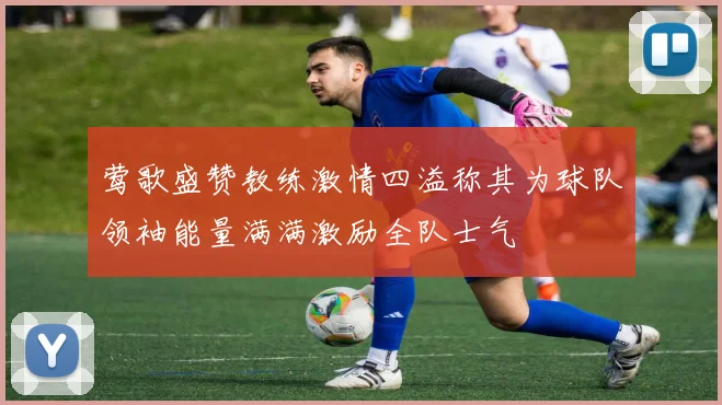 莺歌盛赞教练激情四溢称其为球队领袖能量满满激励全队士气