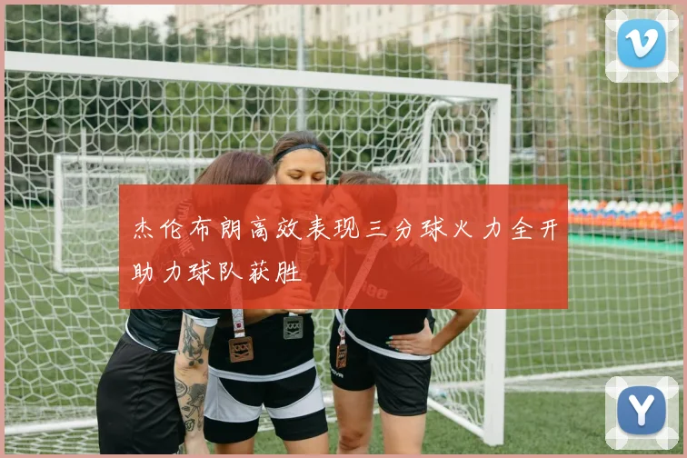 杰伦布朗高效表现三分球火力全开助力球队获胜