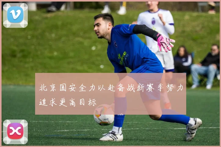 北京国安全力以赴备战新赛季努力追求更高目标
