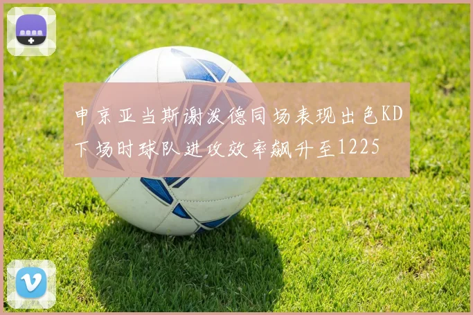 申京亚当斯谢泼德同场表现出色KD下场时球队进攻效率飙升至1225