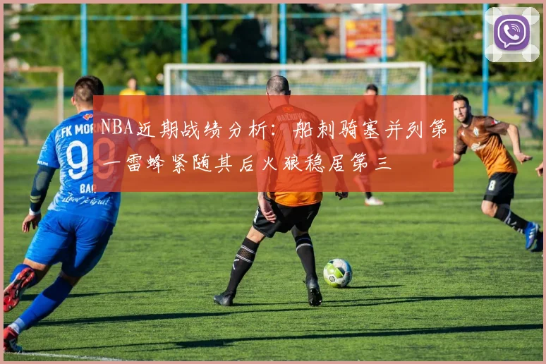 NBA近期战绩分析：船刺骑塞并列第一雷蜂紧随其后火狼稳居第三