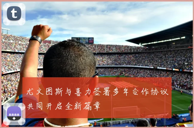 尤文图斯与喜力签署多年合作协议共同开启全新篇章