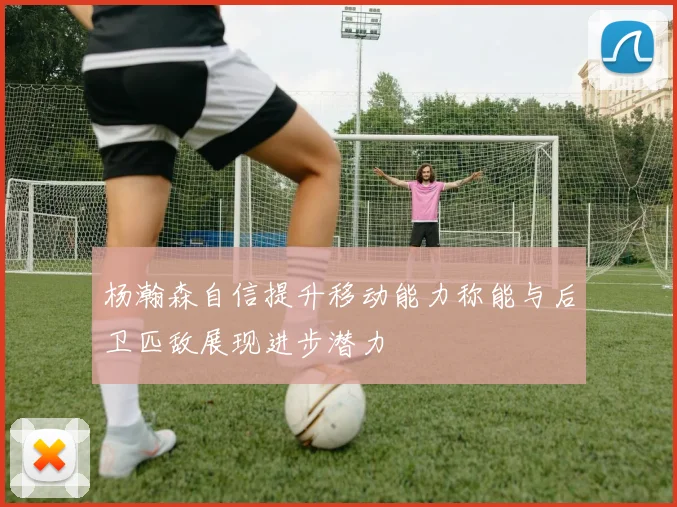 杨瀚森自信提升移动能力称能与后卫匹敌展现进步潜力