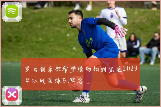 罗马俱乐部希望续约切利克至2029年以巩固球队阵容
