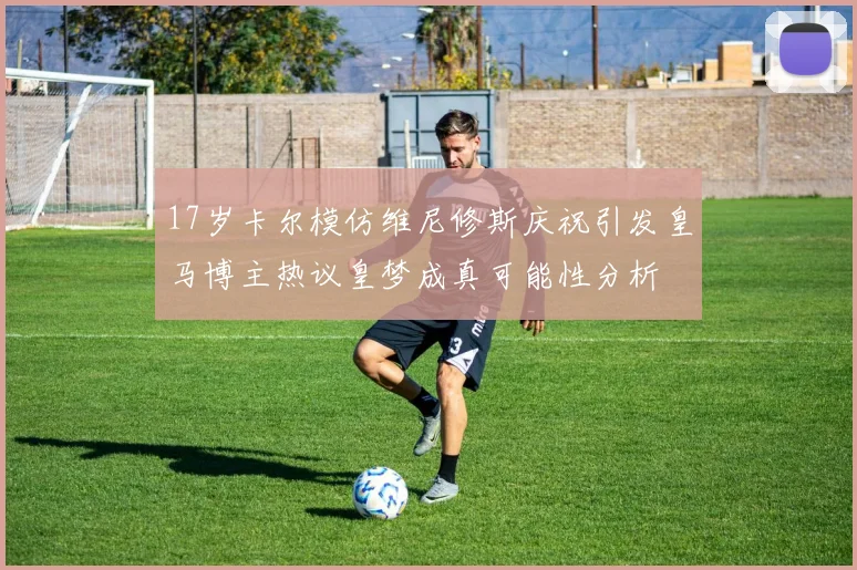 17岁卡尔模仿维尼修斯庆祝引发皇马博主热议皇梦成真可能性分析