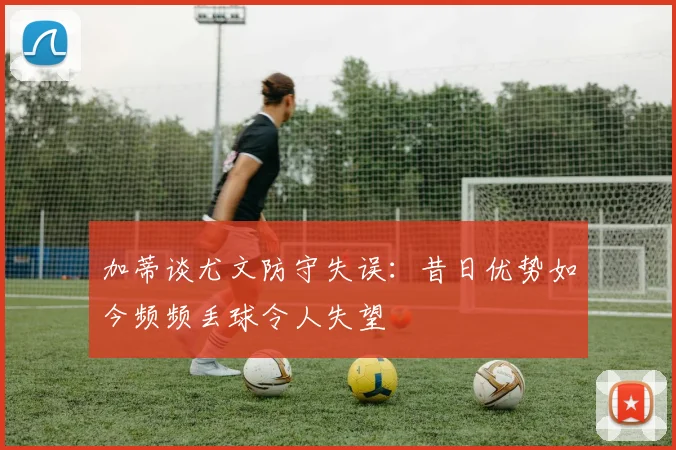 加蒂谈尤文防守失误：昔日优势如今频频丢球令人失望