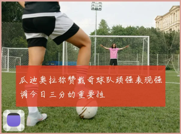 瓜迪奥拉称赞戴奇球队顽强表现强调今日三分的重要性