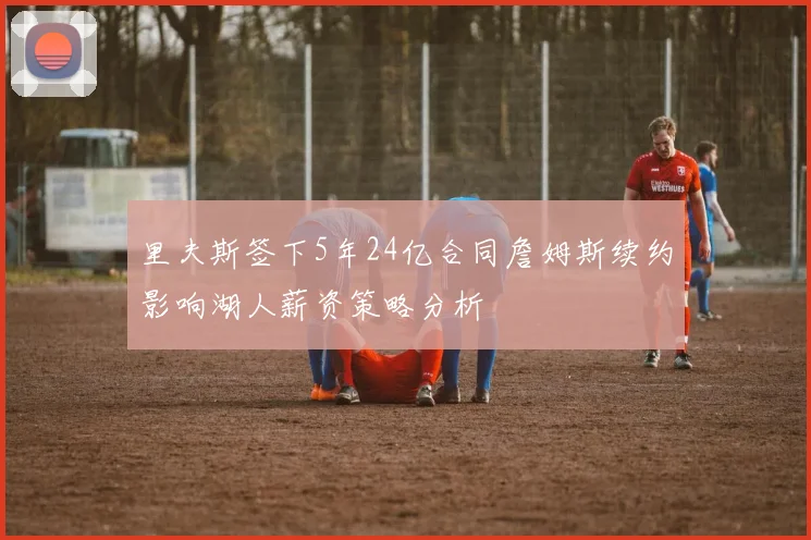 里夫斯签下5年24亿合同詹姆斯续约影响湖人薪资策略分析