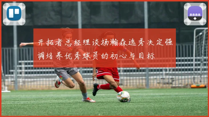 开拓者总经理谈杨瀚森选秀决定强调培养优秀球员的初心与目标