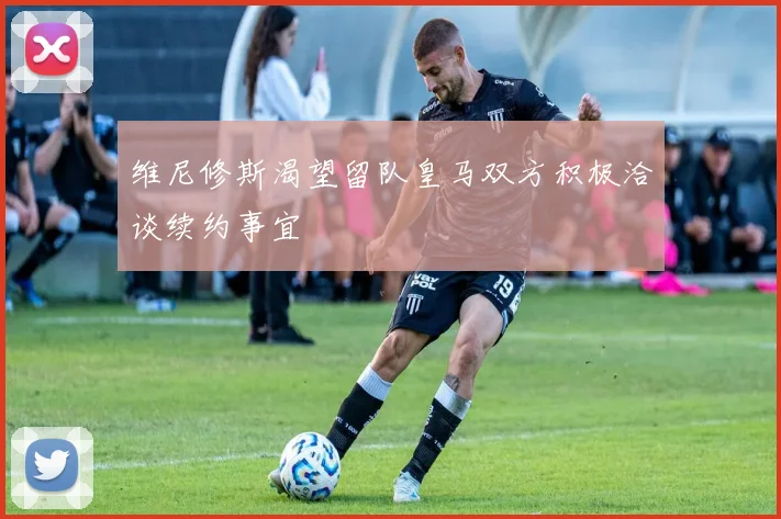 维尼修斯渴望留队皇马双方积极洽谈续约事宜