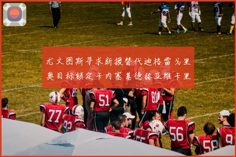 尤文图斯寻求新援替代迪格雷戈里奥目标锁定卡内塞基德赫亚维卡里奥